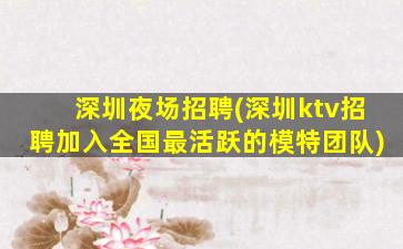 深圳夜场招聘(深圳ktv招聘加入全国最活跃的模特团队)